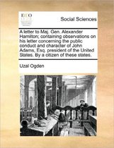 A Letter to Maj. Gen. Alexander Hamilton; Containing Observations on His Letter Concerning the Public Conduct and Character of John Adams, Esq. President of the United States. by a Citizen of