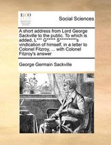 A short address from Lord George Sackville to the public. To which is added, L*** G***** S*********'s vindication of himself, in a letter to Colonel Fitzroy, ... with Colonel Fitzroy's answer