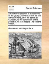 An authentic account of the conduct of the young Chevalier. From his first arrival in Paris, after his defeat at Culloden, to the conclusion of the peace at Aix-la-Chapelle The second edition