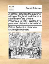 A parallel between the power of a king of England, and that of a statholder of the United-Provinces, in 1751. Written by a person of distinction in Holland.