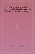 A Dissertation on Ancient Bridges and Bridge Chapels, and Edifice on Wakefield Bridge