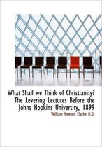 What Shall We Think of Christianity? the Levering Lectures Before the Johns Hopkins University, 1899