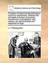 A System of Experimental Philosophy, Prov'd by Mechanicks. Wherein the Principles and Laws of Physicks, Mechanicks, Hydrostaticks, and Opticks, Are Demonstrated and Explained at La