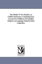 The Mother'S New Reader, or, Child'S instructor; Containing Easy Lessons For Children, On Familiar Subjects, in Language Suited to their Capacities.