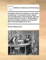 A Treatise Upon the Small-Pox, in Two Parts. Containing, I. an Account of the Nature and Several Kinds of That Disease, with the Proper Methods of Cure. II. a Dissertation Upon the Modern Practice of Inoculation. by Sir Richard Blackmore, Knt.