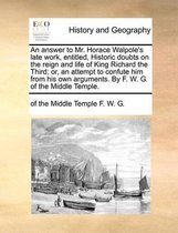 An Answer to Mr. Horace Walpole's Late Work, Entitled, Historic Doubts on the Reign and Life of King Richard the Third; Or, an Attempt to Confute Him from His Own Arguments. by F. W. G. of th