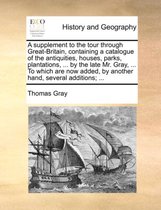 A Supplement to the Tour Through Great-Britain, Containing a Catalogue of the Antiquities, Houses, Parks, Plantations, ... by the Late Mr. Gray, ... to Which Are Now Added, by Anot