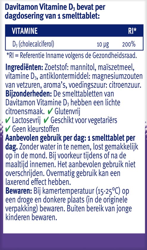 Davitamon Vitamine D3 bevat per dagdosering van 1 smelttablet: VITAMINE D3 (cholecalciferol) 10 µg 200%. Ingrediënten: Zoetstof: mannitol. Bijzonderheden: Smelttabletten met lichte citroensmaak. Glutenvrij. Lactosevrij. Geschikt voor vegetariërs. Geen kleurstoffen. Bewaren: Op een droge en donkere plaats.