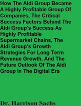 How The Aldi Group Became A Highly Profitable Group Of Companies, The Critical Success Factors Behind The Aldi Group's Success As Highly Profitable Supermarket Chains, And The Aldi Group's Growth Strategies For Long Term Revenue Growth