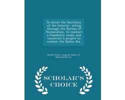 To Direct the Secretary of the Interior, Acting Through the Bureau of Reclamation, to Conduct a Feasibility Study and Construct a Project to Reclaim the Salton Sea. - Scholar's Choice Edition