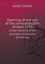 Opening of the war of the revolution19th of April 1775 A brief narrative of the principal transactions of that day