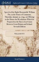 Speech of the Right Honourable William Pitt, in the House of Commons, Thursday, January 31, 1799, on Offering to the House the Resolutions Which He Proposed as the Basis of an Union Between G