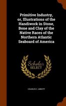 Primitive Industry, Or, Illustrations of the Handiwork in Stone, Bone and Clay of the Native Races of the Northern Atlantic Seaboard of America