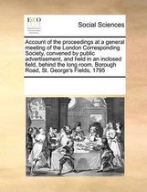 Account of the Proceedings at a General Meeting of the London Corresponding Society, Convened by Public Advertisement, and Held in an Inclosed Field, Behind the Long Room, Borough