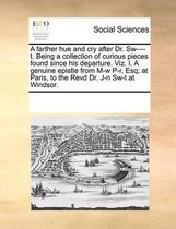 A farther hue and cry after Dr. Sw----t. Being a collection of curious pieces found since his departure. Viz. I. A genuine epistle from M-w P-r, Esq; at Paris, to the Revd Dr. J-n Sw-t at Win