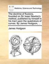 The Doctrine of Fluxions, Founded on Sir Isaac Newton's Method, Published by Himself in His Tract Upon the Quadrature of Curves. by James Hodgson, ...