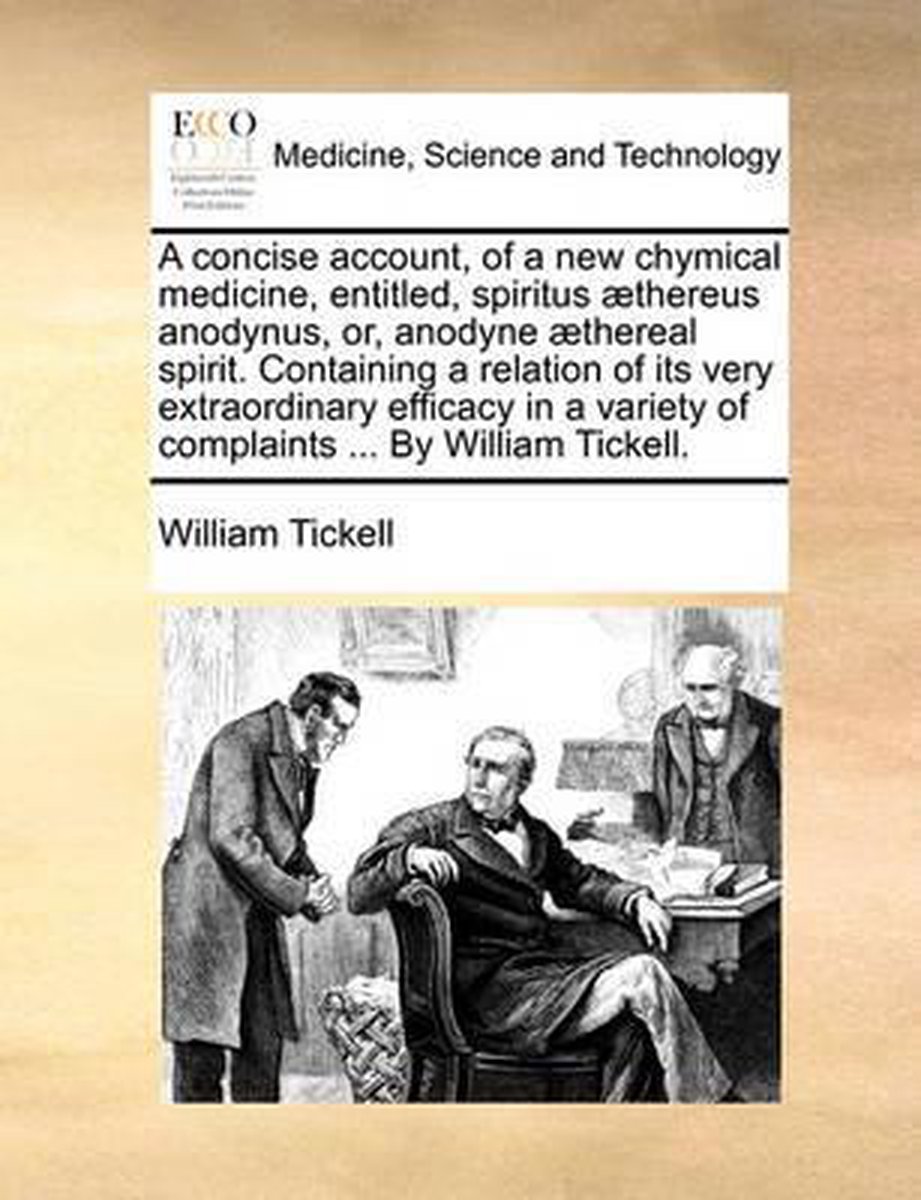 A Concise Account, of a New Chymical Medicine, Entitled, Spiritus ]Thereus Anodynus, Or, Anodyne ]Thereal Spirit. Containing a Relation of Its Very Extraordinary Efficacy in a Variety of Complaints ... by William Tickell. - William Tickell