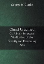 Christ Crucified Or, A Plain Scriptural Vindication of the Divinity and Redeeming Acts