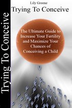 Trying To Conceive:The Ultimate Guide to Increase Your Fertility and Maximise Your Chances of Conceiving a Child