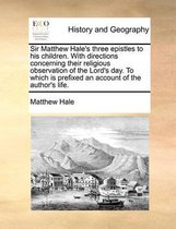 Sir Matthew Hale's Three Epistles to His Children. with Directions Concerning Their Religious Observation of the Lord's Day. to Which Is Prefixed an Account of the Author's Life.