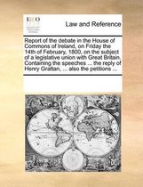 Report of the Debate in the House of Commons of Ireland, on Friday the 14th of February, 1800, on the Subject of a Legislative Union with Great Britain. Containing the Speeches ... the Reply 