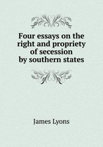 Four essays on the right and propriety of secession by southern states