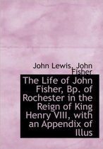 The Life of John Fisher, Bp. of Rochester in the Reign of King Henry VIII, with an Appendix of Illus