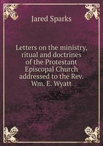 Letters on the ministry, ritual and doctrines of the Protestant Episcopal Church addressed to the Rev. Wm. E. Wyatt