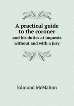 A practical guide to the coroner and his duties at inquests without and with a jury