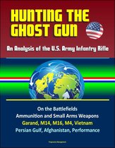Hunting the Ghost Gun: An Analysis of the U.S. Army Infantry Rifle - On the Battlefields, Ammunition and Small Arms Weapons, Garand, M14, M16, M4, Vietnam, Persian Gulf, Afghanistan, Performance