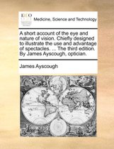 A Short Account of the Eye and Nature of Vision. Chiefly Designed to Illustrate the Use and Advantage of Spectacles. ... the Third Edition. by James Ayscough, Optician.