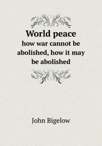 World peace how war cannot be abolished, how it may be abolished