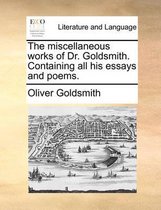 The Miscellaneous Works of Dr. Goldsmith. Containing All His Essays and Poems.