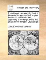 A Treatise of Clemency by Lucius Ann�us Seneca the Philosopher. Address'd to Nero in the Beginning of His Reign. Done Into English by Sir Roger l'Estrange.