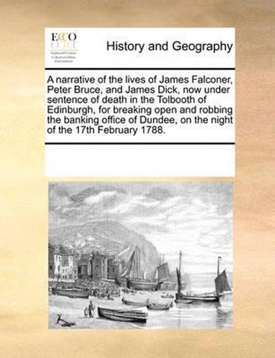 A Narrative of the Lives of James Falconer, Peter Bruce, and James Dick, Now Under Sentence of Death in the Tolbooth of Edinburgh, for Breaking Open and Robbing the Banking Office of Dundee, on the Night of the 17th February 1788.