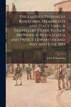 The Eastern Provinces Railroads, Steamboats and Stage Lines. A Travellers' Guide to New Brunswick, Nova Scotia and Prince Edward Island ... May and June 1883