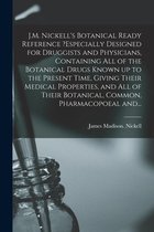 J.M. Nickell's Botanical Ready Reference ?especially Designed for Druggists and Physicians, Containing All of the Botanical Drugs Known up to the Present Time, Giving Their Medical Properties, and All of Their Botanical, Common, Pharmacopoeal And...