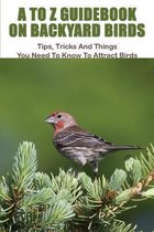 A To Z Guidebook On Backyard Birds: Tips, Tricks And Things You Need To Know To Attract Birds