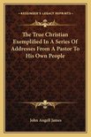 The True Christian Exemplified in a Series of Addresses from a Pastor to His Own People