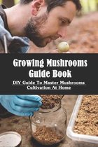 Growing Mushrooms Guide Book: DIY Guide to Master Mushrooms Cultivation At Home