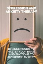 Depression And Anxiety Therapy: Beginner Guide To Master Your Brain And Emotions To Overcome Anxiety
