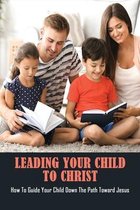 Leading Your Child To Christ: How To Guide Your Child Down The Path Toward Jesus