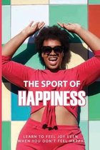 The Sport Of Happiness: Learn To Feel Joy, Even When You Don't Feel Happy