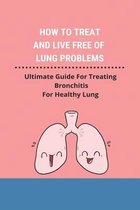 How To Treat And Live Free Of Lung Problems: Ultimate Guide For Treating Bronchitis For Healthy Lung