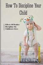 How To Discipline Your Child: Effects Of Positive Discipline On Children's Lives