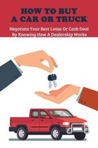 How To Buy A Car Or Truck: Negotiate Your Best Lease Or Cash Deal By Knowing How A Dealership Works