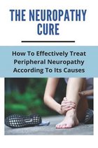 The Neuropathy Cure: How To Effectively Treat Peripheral Neuropathy According To Its Causes