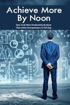 Achieve More By Noon: How To Be More Productivity By Noon Than Other Entrepreneurs In Full Day: How To Improve Productivity In The Workplace