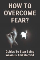 How To Overcome Fear?: Guides To Stop Being Anxious And Worried