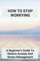 How To Stop Worrying: A Beginner's Guide To Relieve Anxiety And Stress Management